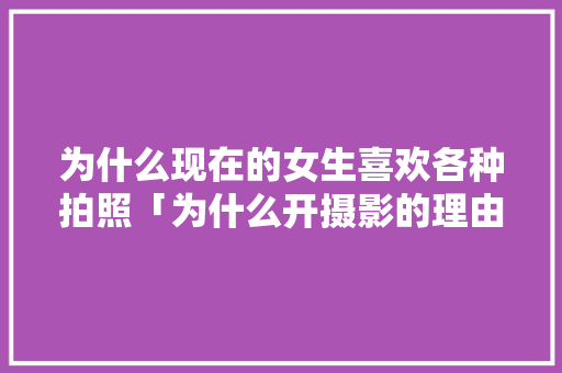为什么现在的女生喜欢各种拍照「为什么开摄影的理由」 为什么现在的女生喜欢各种拍照「为什么开摄影的理由」 百度SEO