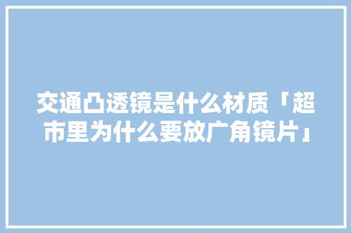交通凸透镜是什么材质「超市里为什么要放广角镜片」 交通凸透镜是什么材质「超市里为什么要放广角镜片」 百度SEO