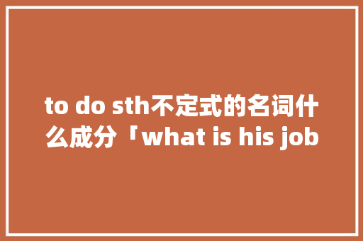 to do sth不定式的名词什么成分「what is his job为什么用his」 to do sth不定式的名词什么成分「what is his job为什么用his」 GoogleSEO