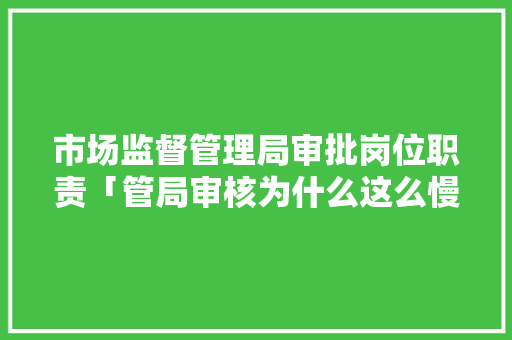 市场监督管理局审批岗位职责「管局审核为什么这么慢」 市场监督管理局审批岗位职责「管局审核为什么这么慢」 百度SEO