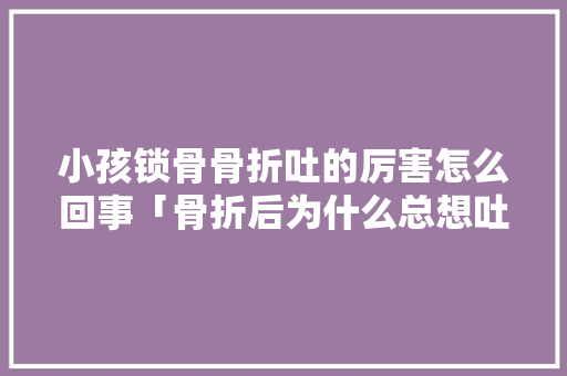 小孩锁骨骨折吐的厉害怎么回事「骨折后为什么总想吐呢」 小孩锁骨骨折吐的厉害怎么回事「骨折后为什么总想吐呢」 GoogleSEO