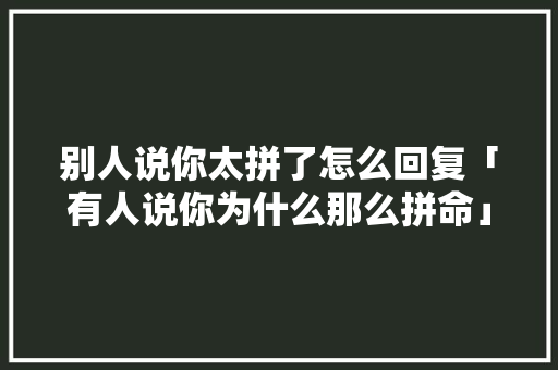 别人说你太拼了怎么回复「有人说你为什么那么拼命」 别人说你太拼了怎么回复「有人说你为什么那么拼命」 神马SEO