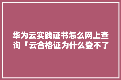 华为云实践证书怎么网上查询「云合格证为什么登不了」 华为云实践证书怎么网上查询「云合格证为什么登不了」 GoogleSEO