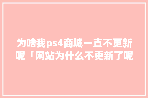 为啥我ps4商城一直不更新呢「网站为什么不更新了呢」 为啥我ps4商城一直不更新呢「网站为什么不更新了呢」 GoogleSEO