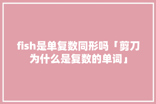 fish是单复数同形吗「剪刀为什么是复数的单词」 fish是单复数同形吗「剪刀为什么是复数的单词」 神马SEO