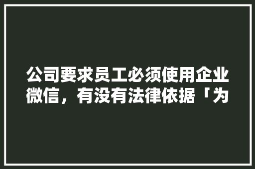 公司要求员工必须使用企业微信，有没有法律依据「为什么要搞个企业微信呢」 公司要求员工必须使用企业微信，有没有法律依据「为什么要搞个企业微信呢」 百度SEO