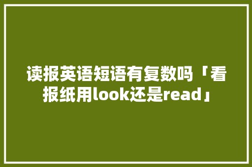 读报英语短语有复数吗「看报纸用look还是read」 读报英语短语有复数吗「看报纸用look还是read」 神马SEO