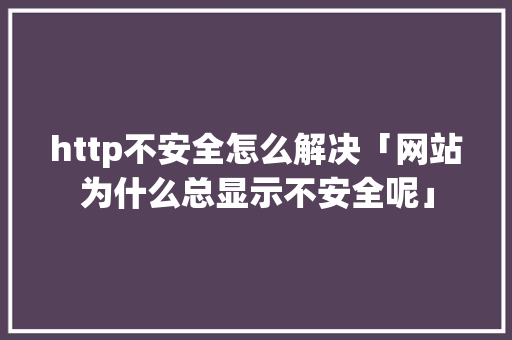 http不安全怎么解决「网站为什么总显示不安全呢」 http不安全怎么解决「网站为什么总显示不安全呢」 搜狗SEO