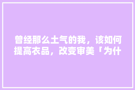 曾经那么土气的我，该如何提高衣品，改变审美「为什么说中国人充满土气呢」 曾经那么土气的我，该如何提高衣品，改变审美「为什么说中国人充满土气呢」 搜狗SEO