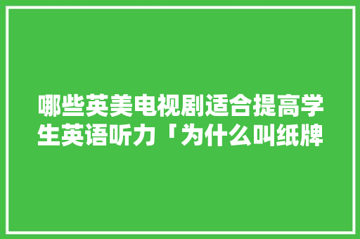 哪些英美电视剧适合提高学生英语听力「为什么叫纸牌屋」 哪些英美电视剧适合提高学生英语听力「为什么叫纸牌屋」 神马SEO