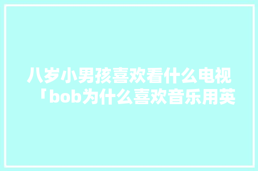 八岁小男孩喜欢看什么电视「bob为什么喜欢音乐用英语怎么说」 八岁小男孩喜欢看什么电视「bob为什么喜欢音乐用英语怎么说」 搜狗SEO