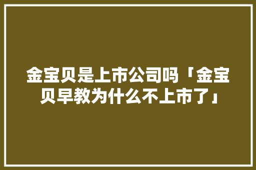 金宝贝是上市公司吗「金宝贝早教为什么不上市了」 金宝贝是上市公司吗「金宝贝早教为什么不上市了」 GoogleSEO