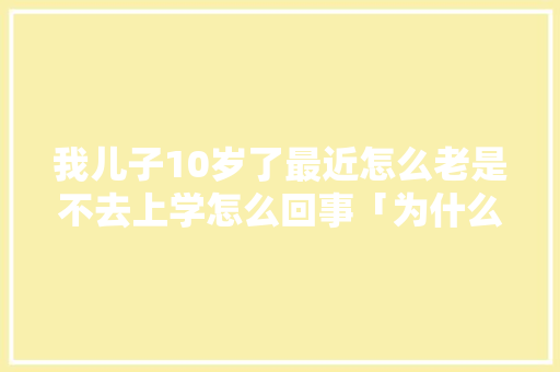 我儿子10岁了最近怎么老是不去上学怎么回事「为什么小学厌倦读书呢」 我儿子10岁了最近怎么老是不去上学怎么回事「为什么小学厌倦读书呢」 百度SEO