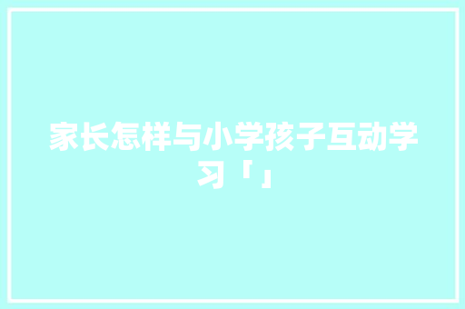 家长怎样与小学孩子互动学习「」 家长怎样与小学孩子互动学习「」 必应SEO