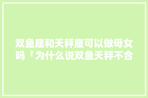 双鱼座和天秤座可以做母女吗「为什么说双鱼天秤不合适女生」 双鱼座和天秤座可以做母女吗「为什么说双鱼天秤不合适女生」 神马SEO