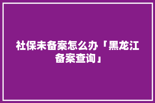 社保未备案怎么办「黑龙江备案查询」