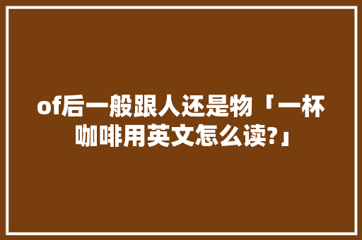of后一般跟人还是物「一杯咖啡用英文怎么读?」 of后一般跟人还是物「一杯咖啡用英文怎么读?」 GoogleSEO