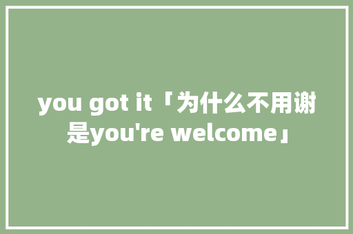 you got it「为什么不用谢是you you got it「为什么不用谢是you're welcome」 百度SEO