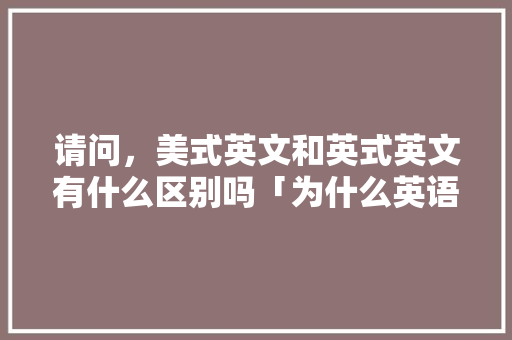 请问，美式英文和英式英文有什么区别吗「为什么英语老师都很洋气呢」 请问，美式英文和英式英文有什么区别吗「为什么英语老师都很洋气呢」 神马SEO