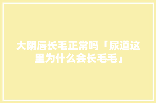 大阴唇长毛正常吗「尿道这里为什么会长毛毛」 大阴唇长毛正常吗「尿道这里为什么会长毛毛」 百度SEO