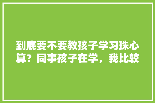 到底要不要教孩子学习珠心算？同事孩子在学，我比较纠结，有人说需要，有的反对「为啥要学珠心算」 神马SEO