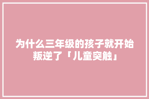 为什么三年级的孩子就开始叛逆了「儿童突触」 为什么三年级的孩子就开始叛逆了「儿童突触」 GoogleSEO