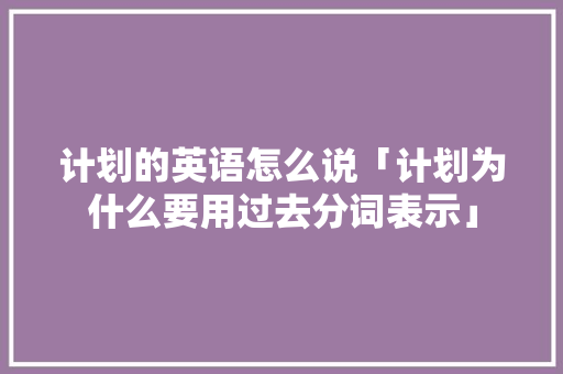 计划的英语怎么说「计划为什么要用过去分词表示」 计划的英语怎么说「计划为什么要用过去分词表示」 百度SEO