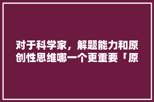 对于科学家，解题能力和原创性思维哪一个更重要「原创为什么重要性那么大」 对于科学家，解题能力和原创性思维哪一个更重要「原创为什么重要性那么大」 搜狗SEO