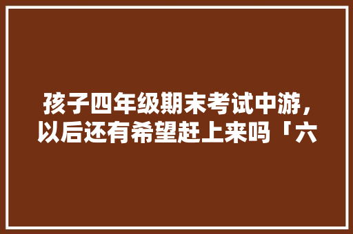 孩子四年级期末考试中游，以后还有希望赶上来吗「六级为什么整数大于零」 孩子四年级期末考试中游，以后还有希望赶上来吗「六级为什么整数大于零」 百度SEO