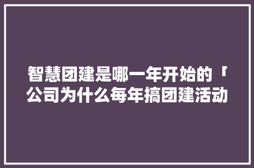 智慧团建是哪一年开始的「公司为什么每年搞团建活动」 智慧团建是哪一年开始的「公司为什么每年搞团建活动」 百度SEO