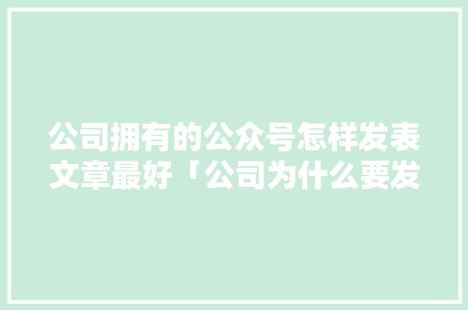 公司拥有的公众号怎样发表文章最好「公司为什么要发公众号呢」 公司拥有的公众号怎样发表文章最好「公司为什么要发公众号呢」 神马SEO
