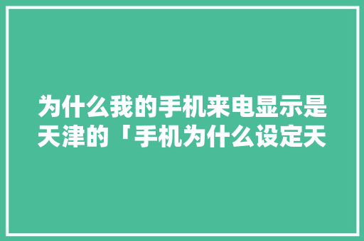 为什么我的手机来电显示是天津的「手机为什么设定天津健康码」