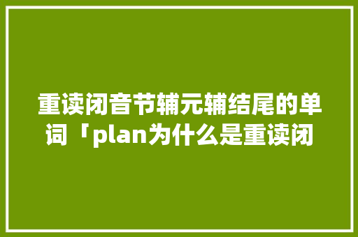 重读闭音节辅元辅结尾的单词「plan为什么是重读闭音节词的意思」 重读闭音节辅元辅结尾的单词「plan为什么是重读闭音节词的意思」 神马SEO