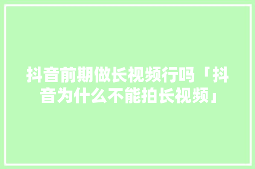 抖音前期做长视频行吗「抖音为什么不能拍长视频」 抖音前期做长视频行吗「抖音为什么不能拍长视频」 GoogleSEO