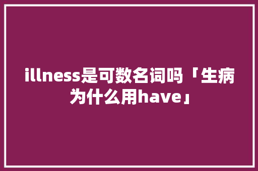 illness是可数名词吗「生病为什么用have」 illness是可数名词吗「生病为什么用have」 搜狗SEO