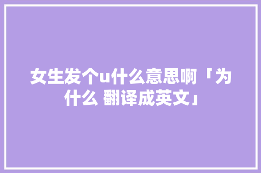 女生发个u什么意思啊「为什么 翻译成英文」 女生发个u什么意思啊「为什么 翻译成英文」 必应SEO