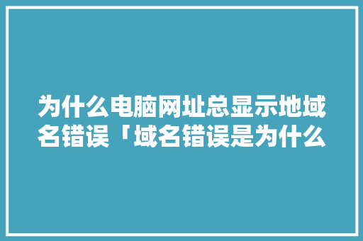 为什么电脑网址总显示地域名错误「域名错误是为什么原因」 为什么电脑网址总显示地域名错误「域名错误是为什么原因」 神马SEO