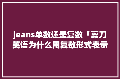 jeans单数还是复数「剪刀英语为什么用复数形式表示」 jeans单数还是复数「剪刀英语为什么用复数形式表示」 神马SEO