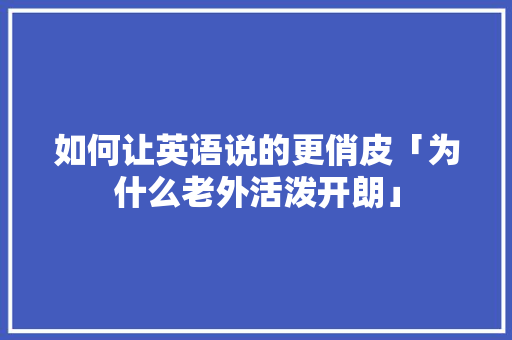 如何让英语说的更俏皮「为什么老外活泼开朗」 如何让英语说的更俏皮「为什么老外活泼开朗」 搜狗SEO