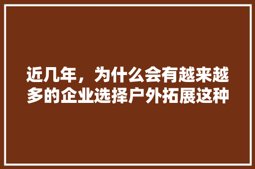 近几年，为什么会有越来越多的企业选择户外拓展这种方式为职场中员工作培训「员工为什么喜欢度假团建呢」 近几年，为什么会有越来越多的企业选择户外拓展这种方式为职场中员工作培训「员工为什么喜欢度假团建呢」 必应SEO