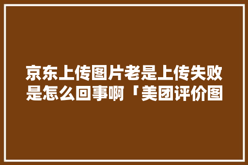 京东上传图片老是上传失败是怎么回事啊「美团评价图片为什么上传不了」 京东上传图片老是上传失败是怎么回事啊「美团评价图片为什么上传不了」 神马SEO