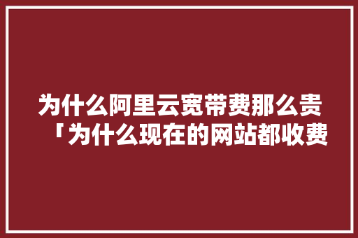为什么阿里云宽带费那么贵「为什么现在的网站都收费」 为什么阿里云宽带费那么贵「为什么现在的网站都收费」 必应SEO
