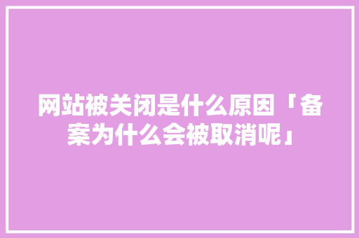网站被关闭是什么原因「备案为什么会被取消呢」 网站被关闭是什么原因「备案为什么会被取消呢」 GoogleSEO