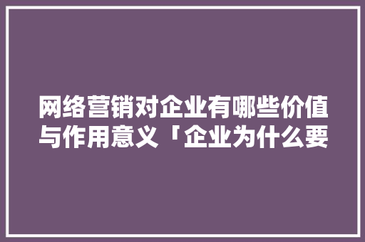网络营销对企业有哪些价值与作用意义「企业为什么要去做网站工作」 网络营销对企业有哪些价值与作用意义「企业为什么要去做网站工作」 搜狗SEO