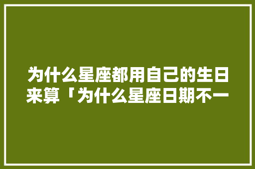 为什么星座都用自己的生日来算「为什么星座日期不一样」 为什么星座都用自己的生日来算「为什么星座日期不一样」 百度SEO