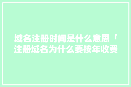 域名注册时间是什么意思「注册域名为什么要按年收费」