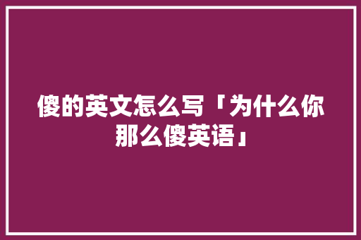 傻的英文怎么写「为什么你那么傻英语」 傻的英文怎么写「为什么你那么傻英语」 搜狗SEO