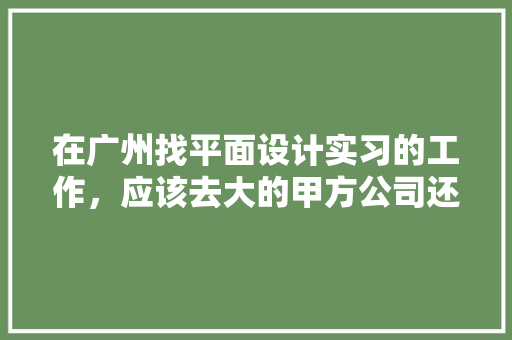 在广州找平面设计实习的工作，应该去大的甲方公司还是小的广告公司「为什么选择广州做设计公司」 在广州找平面设计实习的工作，应该去大的甲方公司还是小的广告公司「为什么选择广州做设计公司」 搜狗SEO