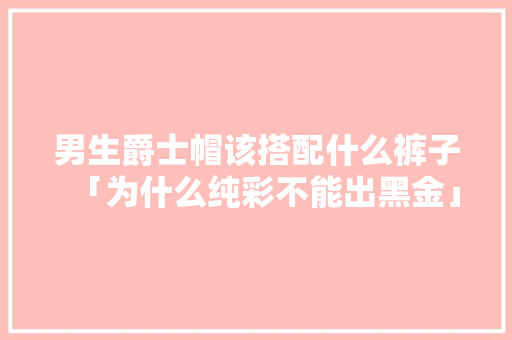 男生爵士帽该搭配什么裤子「为什么纯彩不能出黑金」 男生爵士帽该搭配什么裤子「为什么纯彩不能出黑金」 百度SEO
