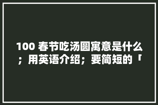 100 春节吃汤圆寓意是什么；用英语介绍；要简短的「为什么汤圆这么好吃」 100 春节吃汤圆寓意是什么；用英语介绍；要简短的「为什么汤圆这么好吃」 百度SEO